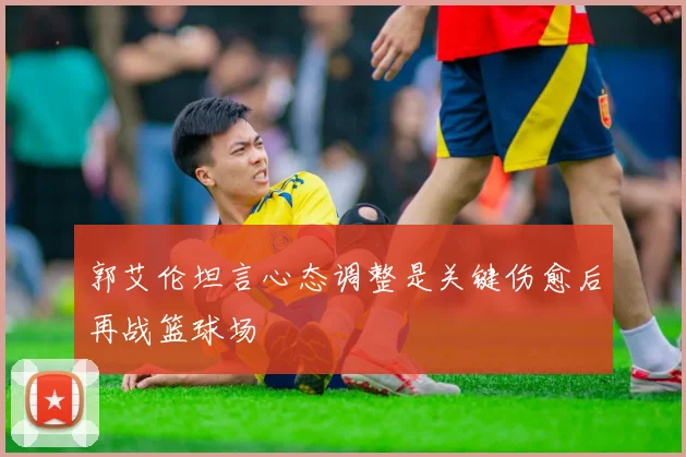 郭艾伦坦言心态调整是关键伤愈后再战篮球场