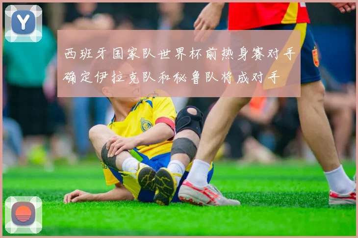 西班牙国家队世界杯前热身赛对手确定伊拉克队和秘鲁队将成对手