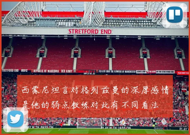 西蒙尼坦言对格列兹曼的深厚感情是他的弱点教练对此有不同看法