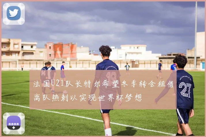 法国U21队长特尔希望冬季转会租借离队热刺以实现世界杯梦想