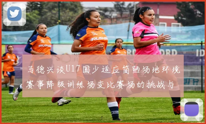 马德兴谈U17国少适应简陋场地环境赛事降级训练场变比赛场的挑战与应对