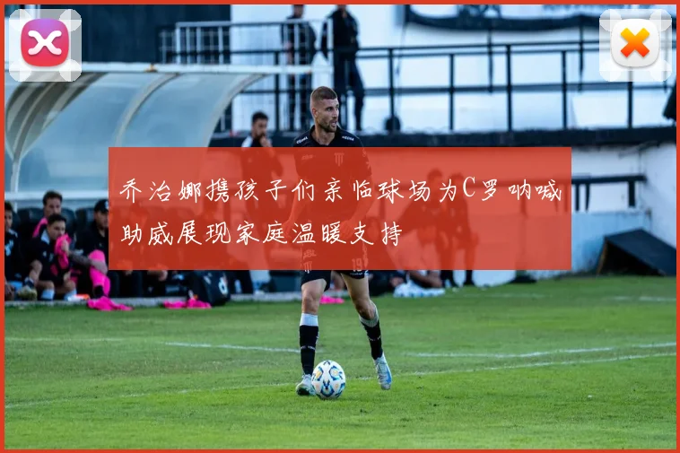 乔治娜携孩子们亲临球场为C罗呐喊助威展现家庭温暖支持
