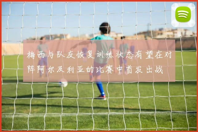 梅西与队友恢复训练状态有望在对阵阿尔及利亚的比赛中首发出战