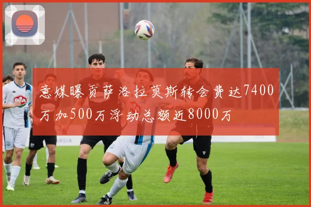 意媒曝贡萨洛拉莫斯转会费达7400万加500万浮动总额近8000万
