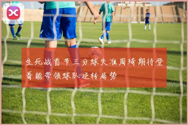 生死战首节三分球失准周琦期待登哥能带领球队逆转局势