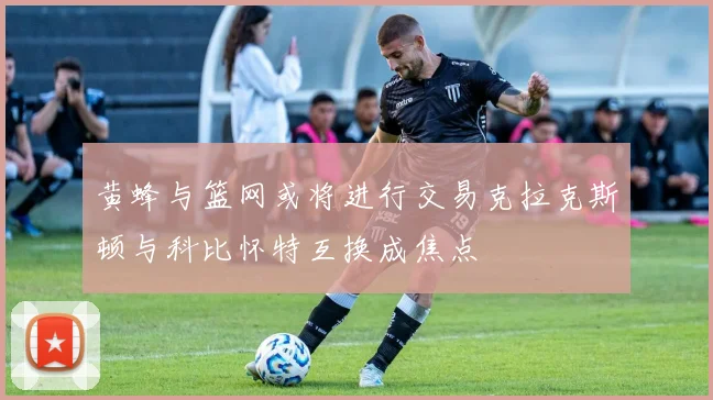 黄蜂与篮网或将进行交易克拉克斯顿与科比怀特互换成焦点