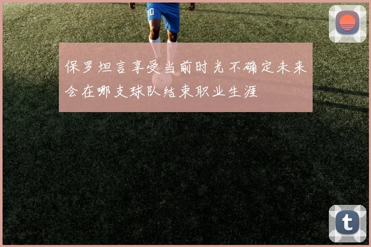 保罗坦言享受当前时光不确定未来会在哪支球队结束职业生涯