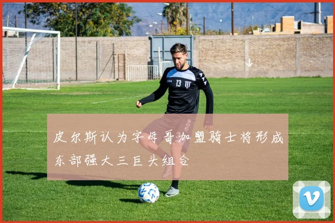 皮尔斯认为字母哥加盟骑士将形成东部强大三巨头组合