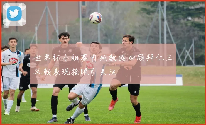 世界杯小组赛首轮数据回顾拜仁三叉戟表现抢眼引关注