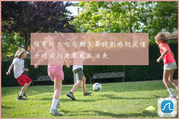 绿军对杰伦布朗交易猜测感到厌倦并对谈判进展愈发沮丧