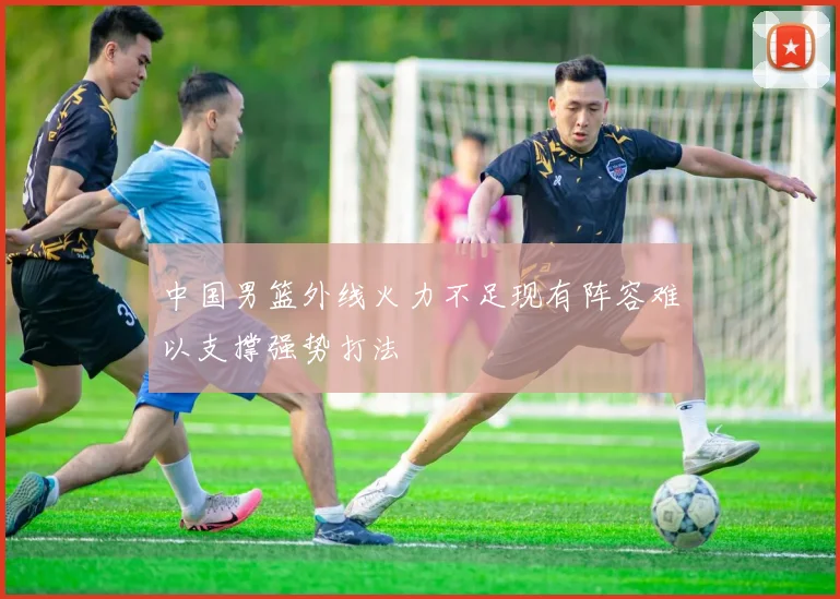 中国男篮外线火力不足现有阵容难以支撑强势打法