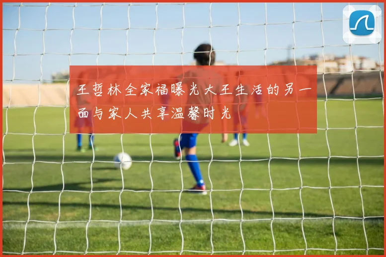 王哲林全家福曝光大王生活的另一面与家人共享温馨时光