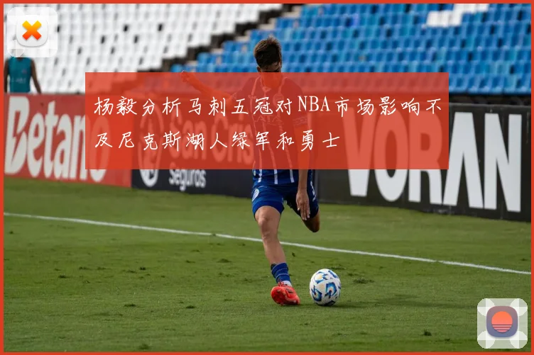 杨毅分析马刺五冠对NBA市场影响不及尼克斯湖人绿军和勇士