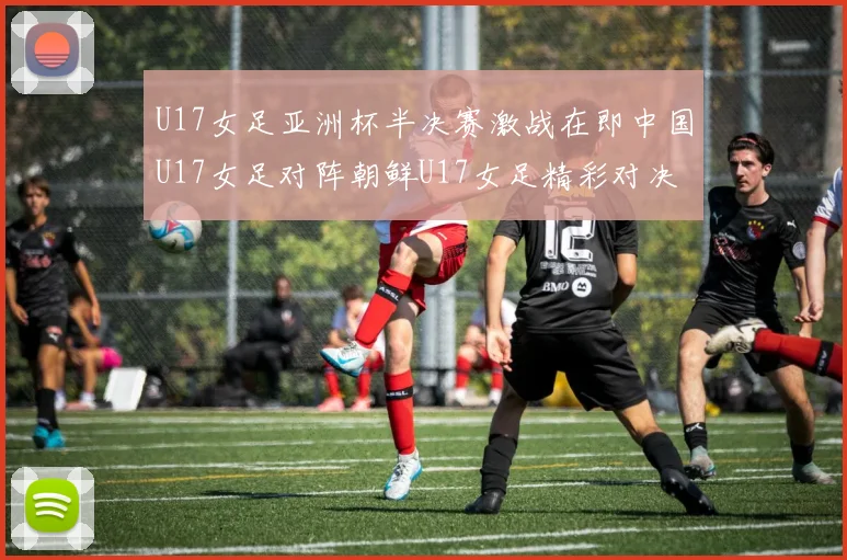 U17女足亚洲杯半决赛激战在即中国U17女足对阵朝鲜U17女足精彩对决即将开启
