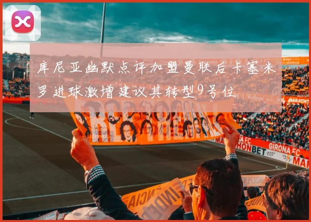 库尼亚幽默点评加盟曼联后卡塞米罗进球激增建议其转型9号位