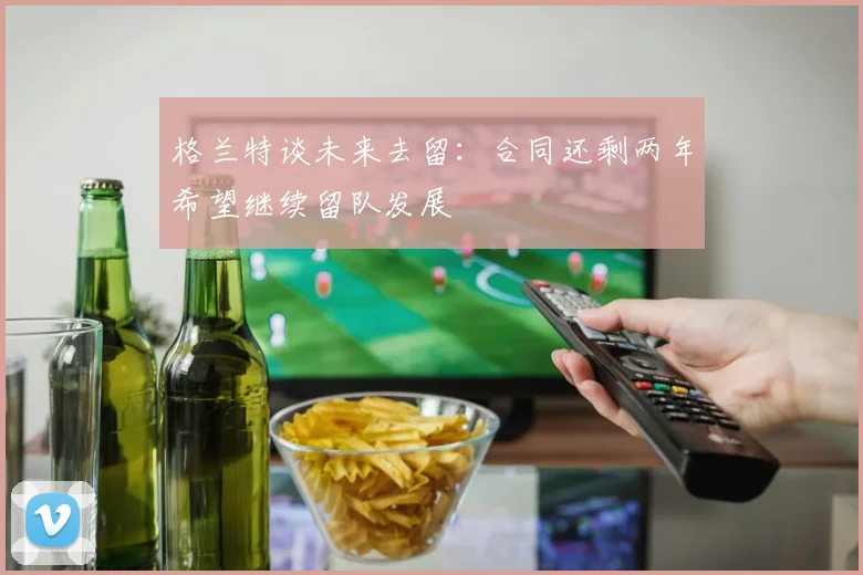 格兰特谈未来去留：合同还剩两年希望继续留队发展