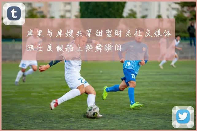 库里与库嫂共享甜蜜时光社交媒体晒出度假船上热舞瞬间
