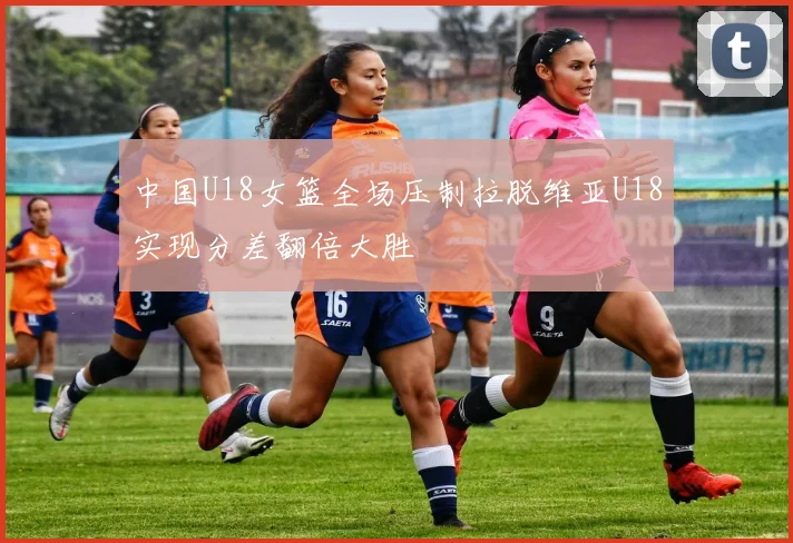 中国U18女篮全场压制拉脱维亚U18实现分差翻倍大胜