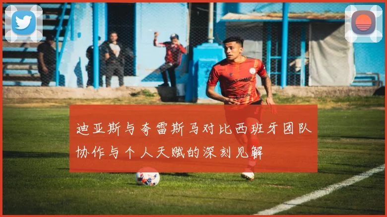 迪亚斯与夸雷斯马对比西班牙团队协作与个人天赋的深刻见解
