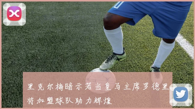 里克尔梅暗示若当皇马主席罗德里将加盟球队助力辉煌