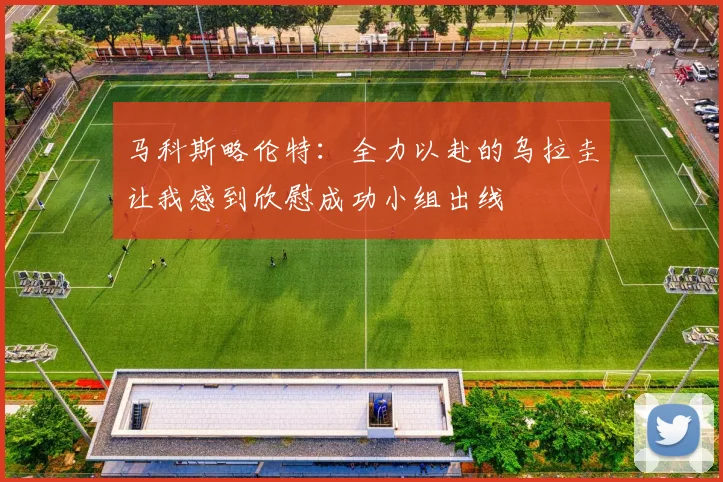 马科斯略伦特：全力以赴的乌拉圭让我感到欣慰成功小组出线