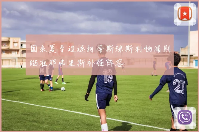 国米夏季追逐柯蒂斯琼斯利物浦则瞄准邓弗里斯补强阵容