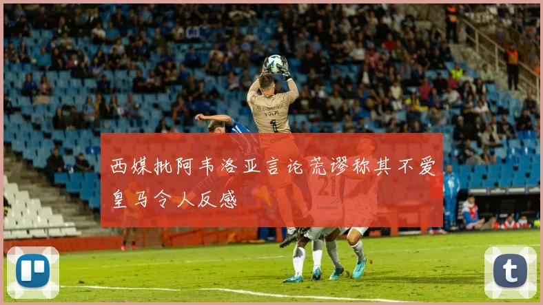 西媒批阿韦洛亚言论荒谬称其不爱皇马令人反感