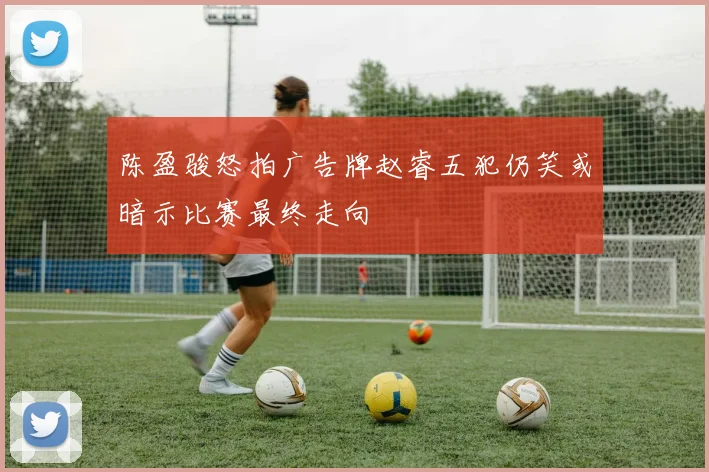 陈盈骏怒拍广告牌赵睿五犯仍笑或暗示比赛最终走向