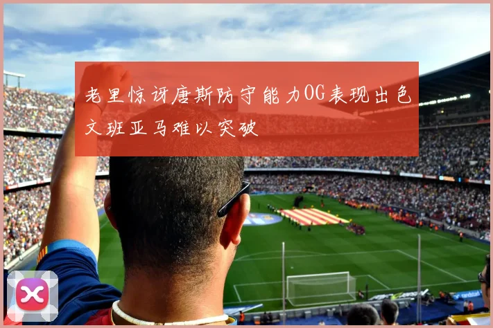 老里惊讶唐斯防守能力OG表现出色文班亚马难以突破
