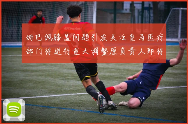 姆巴佩膝盖问题引发关注皇马医疗部门将进行重大调整原负责人即将离任