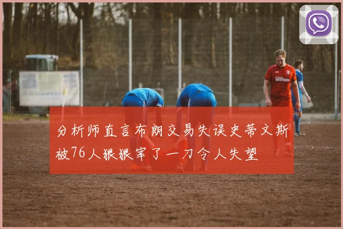 分析师直言布朗交易失误史蒂文斯被76人狠狠宰了一刀令人失望