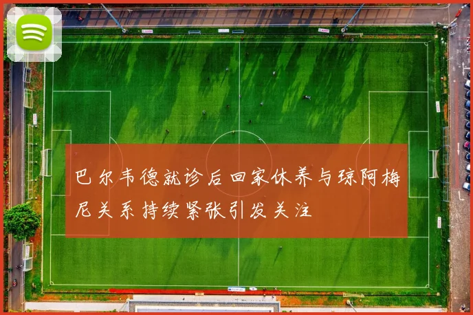 巴尔韦德就诊后回家休养与琼阿梅尼关系持续紧张引发关注